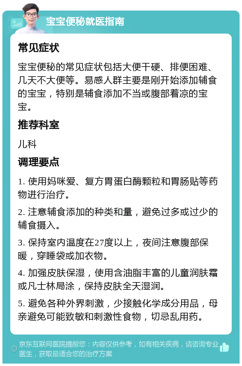 宝宝便秘就医指南 常见症状 宝宝便秘的常见症状包括大便干硬、排便困难、几天不大便等。易感人群主要是刚开始添加辅食的宝宝，特别是辅食添加不当或腹部着凉的宝宝。 推荐科室 儿科 调理要点 1. 使用妈咪爱、复方胃蛋白酶颗粒和胃肠贴等药物进行治疗。 2. 注意辅食添加的种类和量，避免过多或过少的辅食摄入。 3. 保持室内温度在27度以上，夜间注意腹部保暖，穿睡袋或加衣物。 4. 加强皮肤保湿，使用含油脂丰富的儿童润肤霜或凡士林局涂，保持皮肤全天湿润。 5. 避免各种外界刺激，少接触化学成分用品，母亲避免可能致敏和刺激性食物，切忌乱用药。