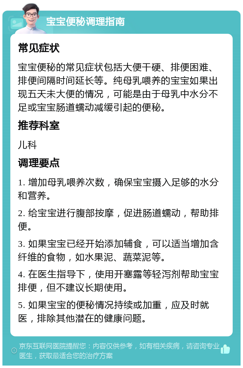 宝宝便秘调理指南 常见症状 宝宝便秘的常见症状包括大便干硬、排便困难、排便间隔时间延长等。纯母乳喂养的宝宝如果出现五天未大便的情况，可能是由于母乳中水分不足或宝宝肠道蠕动减缓引起的便秘。 推荐科室 儿科 调理要点 1. 增加母乳喂养次数，确保宝宝摄入足够的水分和营养。 2. 给宝宝进行腹部按摩，促进肠道蠕动，帮助排便。 3. 如果宝宝已经开始添加辅食，可以适当增加含纤维的食物，如水果泥、蔬菜泥等。 4. 在医生指导下，使用开塞露等轻泻剂帮助宝宝排便，但不建议长期使用。 5. 如果宝宝的便秘情况持续或加重，应及时就医，排除其他潜在的健康问题。