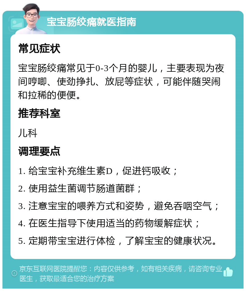 宝宝肠绞痛就医指南 常见症状 宝宝肠绞痛常见于0-3个月的婴儿，主要表现为夜间哼唧、使劲挣扎、放屁等症状，可能伴随哭闹和拉稀的便便。 推荐科室 儿科 调理要点 1. 给宝宝补充维生素D，促进钙吸收； 2. 使用益生菌调节肠道菌群； 3. 注意宝宝的喂养方式和姿势，避免吞咽空气； 4. 在医生指导下使用适当的药物缓解症状； 5. 定期带宝宝进行体检，了解宝宝的健康状况。