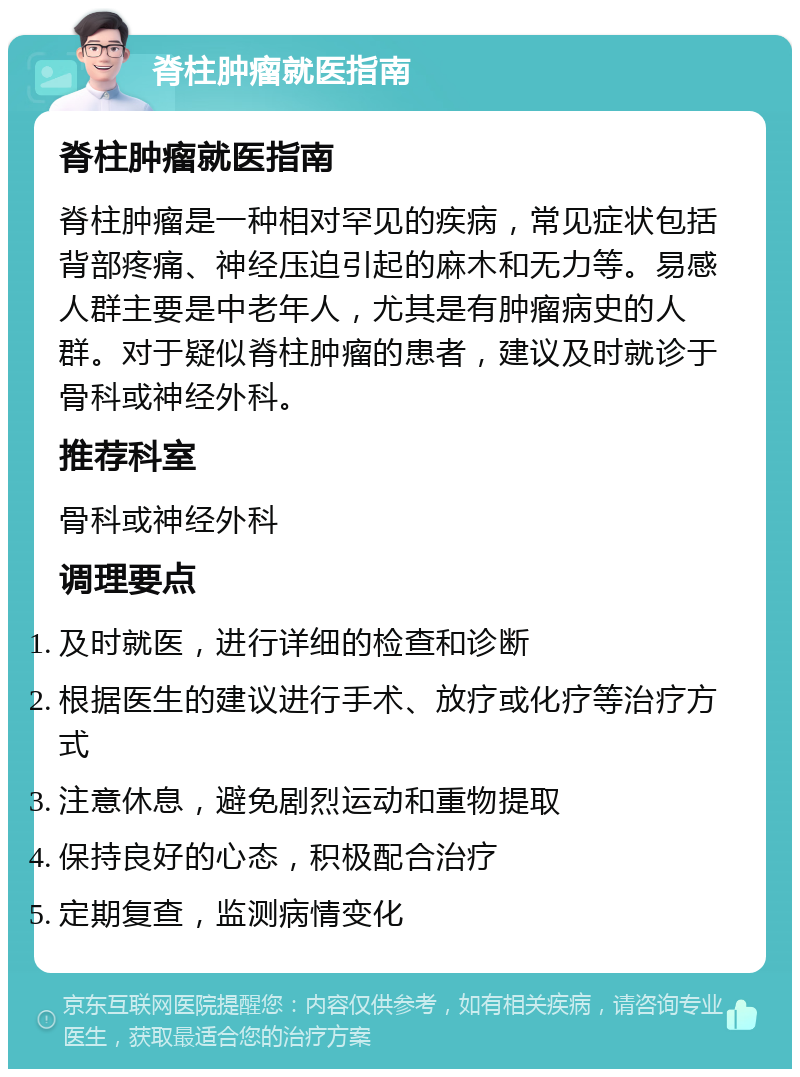 脊柱肿瘤就医指南 脊柱肿瘤就医指南 脊柱肿瘤是一种相对罕见的疾病，常见症状包括背部疼痛、神经压迫引起的麻木和无力等。易感人群主要是中老年人，尤其是有肿瘤病史的人群。对于疑似脊柱肿瘤的患者，建议及时就诊于骨科或神经外科。 推荐科室 骨科或神经外科 调理要点 及时就医，进行详细的检查和诊断 根据医生的建议进行手术、放疗或化疗等治疗方式 注意休息，避免剧烈运动和重物提取 保持良好的心态，积极配合治疗 定期复查，监测病情变化