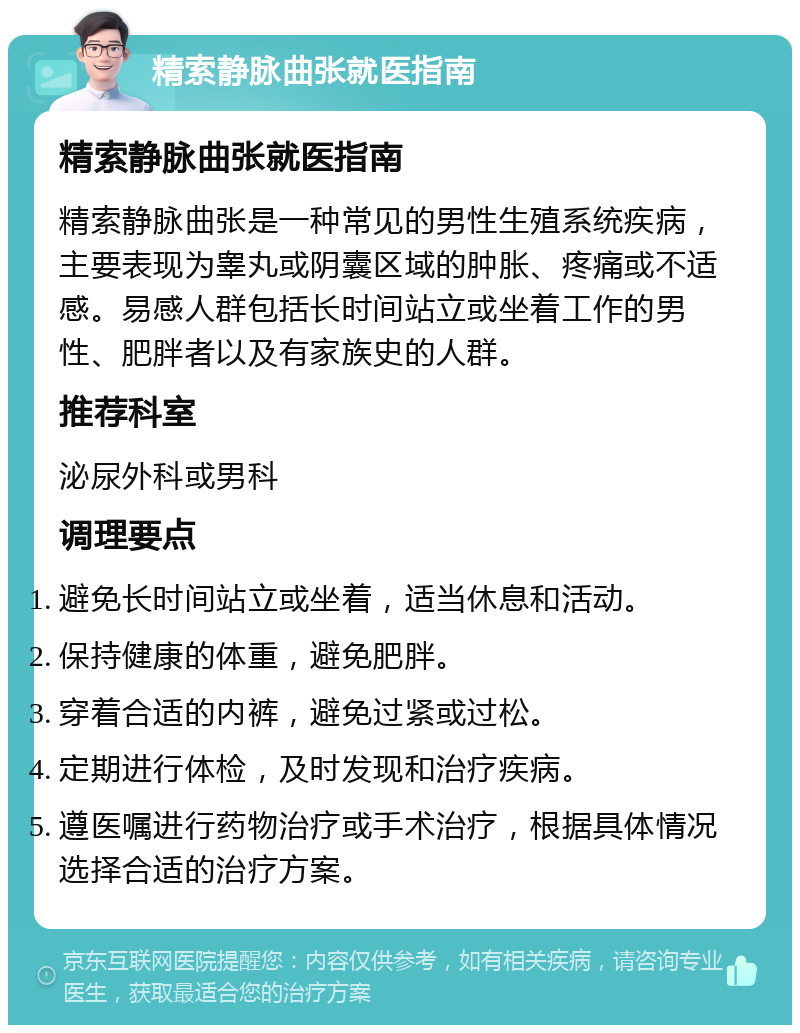 精索静脉曲张就医指南 精索静脉曲张就医指南 精索静脉曲张是一种常见的男性生殖系统疾病，主要表现为睾丸或阴囊区域的肿胀、疼痛或不适感。易感人群包括长时间站立或坐着工作的男性、肥胖者以及有家族史的人群。 推荐科室 泌尿外科或男科 调理要点 避免长时间站立或坐着，适当休息和活动。 保持健康的体重，避免肥胖。 穿着合适的内裤，避免过紧或过松。 定期进行体检，及时发现和治疗疾病。 遵医嘱进行药物治疗或手术治疗，根据具体情况选择合适的治疗方案。