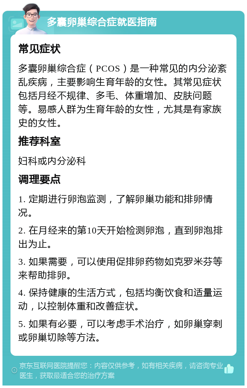 多囊卵巢综合症就医指南 常见症状 多囊卵巢综合症（PCOS）是一种常见的内分泌紊乱疾病，主要影响生育年龄的女性。其常见症状包括月经不规律、多毛、体重增加、皮肤问题等。易感人群为生育年龄的女性，尤其是有家族史的女性。 推荐科室 妇科或内分泌科 调理要点 1. 定期进行卵泡监测，了解卵巢功能和排卵情况。 2. 在月经来的第10天开始检测卵泡，直到卵泡排出为止。 3. 如果需要，可以使用促排卵药物如克罗米芬等来帮助排卵。 4. 保持健康的生活方式，包括均衡饮食和适量运动，以控制体重和改善症状。 5. 如果有必要，可以考虑手术治疗，如卵巢穿刺或卵巢切除等方法。