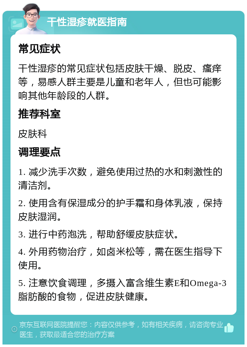 干性湿疹就医指南 常见症状 干性湿疹的常见症状包括皮肤干燥、脱皮、瘙痒等，易感人群主要是儿童和老年人，但也可能影响其他年龄段的人群。 推荐科室 皮肤科 调理要点 1. 减少洗手次数，避免使用过热的水和刺激性的清洁剂。 2. 使用含有保湿成分的护手霜和身体乳液，保持皮肤湿润。 3. 进行中药泡洗，帮助舒缓皮肤症状。 4. 外用药物治疗，如卤米松等，需在医生指导下使用。 5. 注意饮食调理，多摄入富含维生素E和Omega-3脂肪酸的食物，促进皮肤健康。