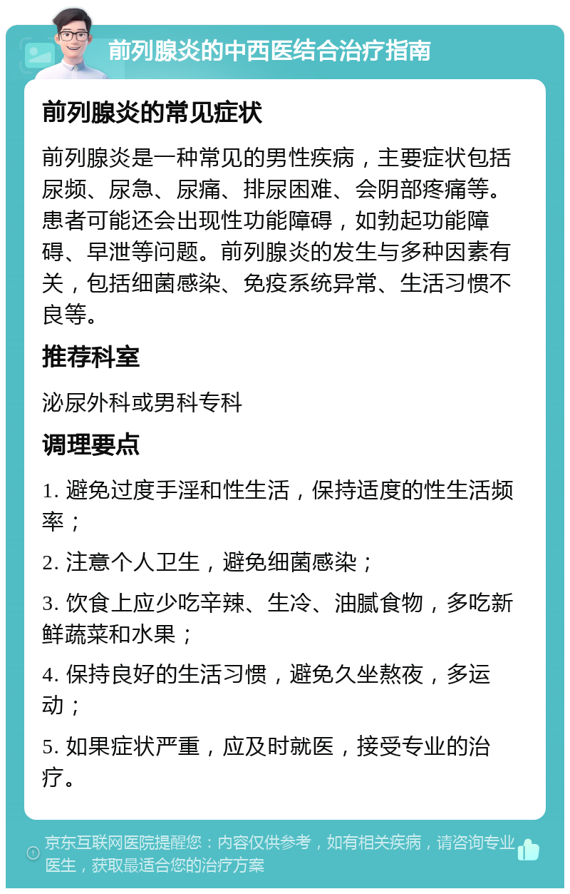 前列腺炎的中西医结合治疗指南 前列腺炎的常见症状 前列腺炎是一种常见的男性疾病，主要症状包括尿频、尿急、尿痛、排尿困难、会阴部疼痛等。患者可能还会出现性功能障碍，如勃起功能障碍、早泄等问题。前列腺炎的发生与多种因素有关，包括细菌感染、免疫系统异常、生活习惯不良等。 推荐科室 泌尿外科或男科专科 调理要点 1. 避免过度手淫和性生活，保持适度的性生活频率； 2. 注意个人卫生，避免细菌感染； 3. 饮食上应少吃辛辣、生冷、油腻食物，多吃新鲜蔬菜和水果； 4. 保持良好的生活习惯，避免久坐熬夜，多运动； 5. 如果症状严重，应及时就医，接受专业的治疗。