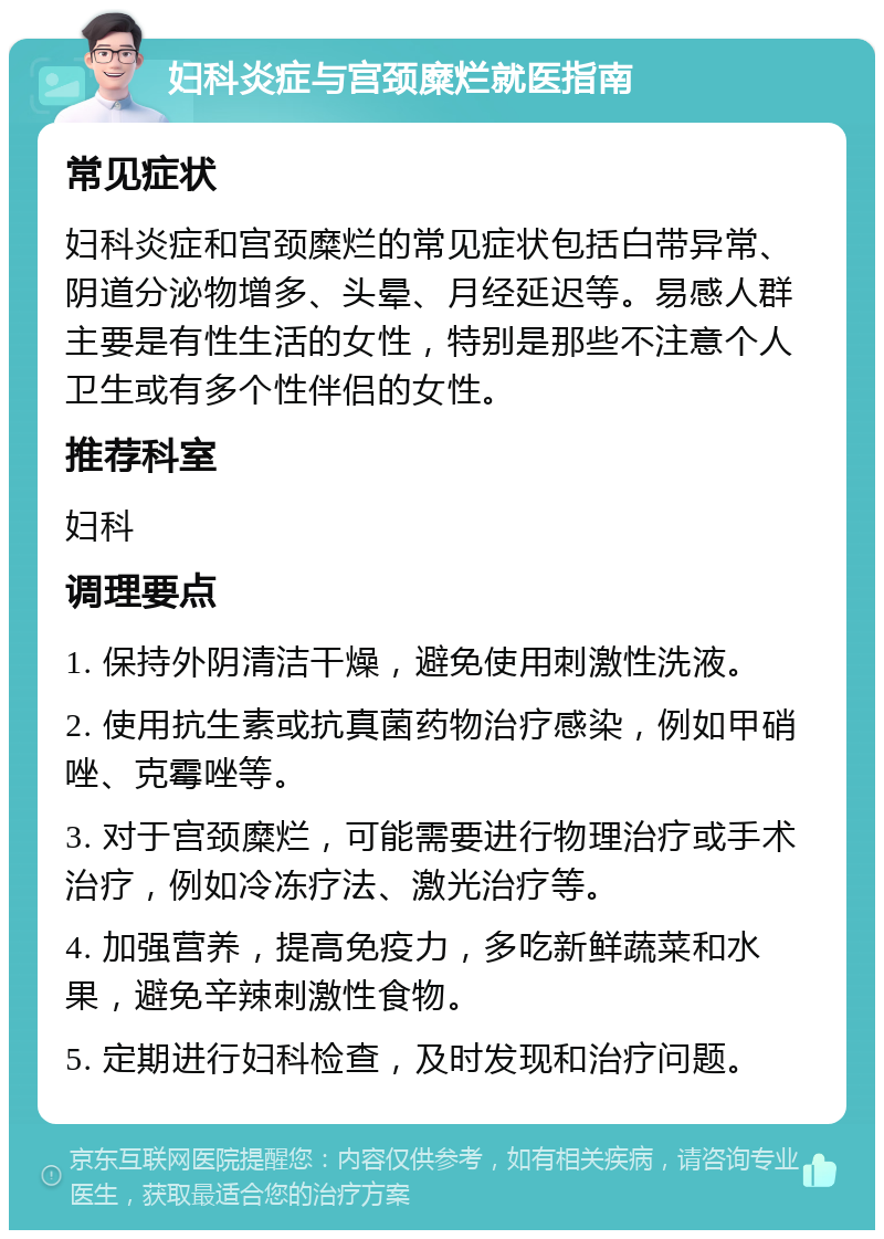 妇科炎症与宫颈糜烂就医指南 常见症状 妇科炎症和宫颈糜烂的常见症状包括白带异常、阴道分泌物增多、头晕、月经延迟等。易感人群主要是有性生活的女性，特别是那些不注意个人卫生或有多个性伴侣的女性。 推荐科室 妇科 调理要点 1. 保持外阴清洁干燥，避免使用刺激性洗液。 2. 使用抗生素或抗真菌药物治疗感染，例如甲硝唑、克霉唑等。 3. 对于宫颈糜烂，可能需要进行物理治疗或手术治疗，例如冷冻疗法、激光治疗等。 4. 加强营养，提高免疫力，多吃新鲜蔬菜和水果，避免辛辣刺激性食物。 5. 定期进行妇科检查，及时发现和治疗问题。