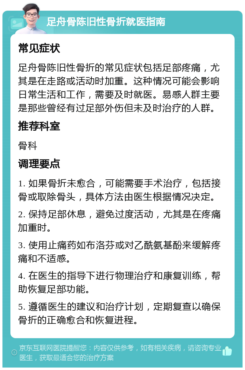 足舟骨陈旧性骨折就医指南 常见症状 足舟骨陈旧性骨折的常见症状包括足部疼痛，尤其是在走路或活动时加重。这种情况可能会影响日常生活和工作，需要及时就医。易感人群主要是那些曾经有过足部外伤但未及时治疗的人群。 推荐科室 骨科 调理要点 1. 如果骨折未愈合，可能需要手术治疗，包括接骨或取除骨头，具体方法由医生根据情况决定。 2. 保持足部休息，避免过度活动，尤其是在疼痛加重时。 3. 使用止痛药如布洛芬或对乙酰氨基酚来缓解疼痛和不适感。 4. 在医生的指导下进行物理治疗和康复训练，帮助恢复足部功能。 5. 遵循医生的建议和治疗计划，定期复查以确保骨折的正确愈合和恢复进程。