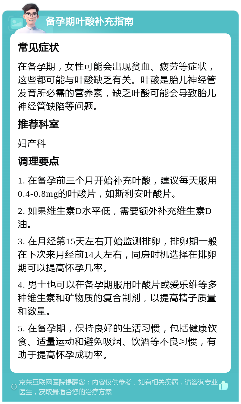 备孕期叶酸补充指南 常见症状 在备孕期，女性可能会出现贫血、疲劳等症状，这些都可能与叶酸缺乏有关。叶酸是胎儿神经管发育所必需的营养素，缺乏叶酸可能会导致胎儿神经管缺陷等问题。 推荐科室 妇产科 调理要点 1. 在备孕前三个月开始补充叶酸，建议每天服用0.4-0.8mg的叶酸片，如斯利安叶酸片。 2. 如果维生素D水平低，需要额外补充维生素D油。 3. 在月经第15天左右开始监测排卵，排卵期一般在下次来月经前14天左右，同房时机选择在排卵期可以提高怀孕几率。 4. 男士也可以在备孕期服用叶酸片或爱乐维等多种维生素和矿物质的复合制剂，以提高精子质量和数量。 5. 在备孕期，保持良好的生活习惯，包括健康饮食、适量运动和避免吸烟、饮酒等不良习惯，有助于提高怀孕成功率。