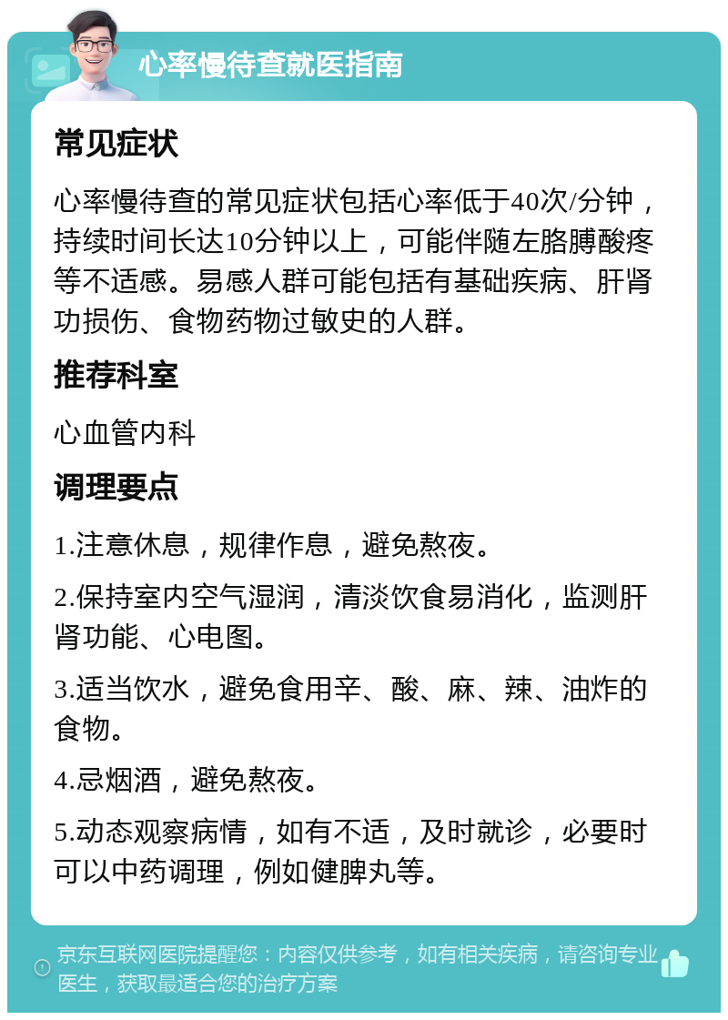 心率慢待查就医指南 常见症状 心率慢待查的常见症状包括心率低于40次/分钟，持续时间长达10分钟以上，可能伴随左胳膊酸疼等不适感。易感人群可能包括有基础疾病、肝肾功损伤、食物药物过敏史的人群。 推荐科室 心血管内科 调理要点 1.注意休息，规律作息，避免熬夜。 2.保持室内空气湿润，清淡饮食易消化，监测肝肾功能、心电图。 3.适当饮水，避免食用辛、酸、麻、辣、油炸的食物。 4.忌烟酒，避免熬夜。 5.动态观察病情，如有不适，及时就诊，必要时可以中药调理，例如健脾丸等。