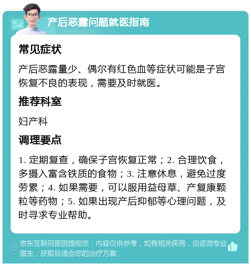 产后恶露问题就医指南 常见症状 产后恶露量少、偶尔有红色血等症状可能是子宫恢复不良的表现，需要及时就医。 推荐科室 妇产科 调理要点 1. 定期复查，确保子宫恢复正常；2. 合理饮食，多摄入富含铁质的食物；3. 注意休息，避免过度劳累；4. 如果需要，可以服用益母草、产复康颗粒等药物；5. 如果出现产后抑郁等心理问题，及时寻求专业帮助。