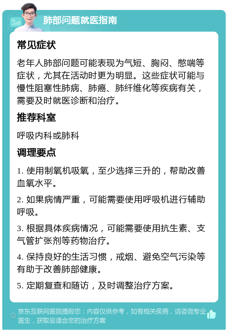 肺部问题就医指南 常见症状 老年人肺部问题可能表现为气短、胸闷、憋喘等症状，尤其在活动时更为明显。这些症状可能与慢性阻塞性肺病、肺癌、肺纤维化等疾病有关，需要及时就医诊断和治疗。 推荐科室 呼吸内科或肺科 调理要点 1. 使用制氧机吸氧，至少选择三升的，帮助改善血氧水平。 2. 如果病情严重，可能需要使用呼吸机进行辅助呼吸。 3. 根据具体疾病情况，可能需要使用抗生素、支气管扩张剂等药物治疗。 4. 保持良好的生活习惯，戒烟、避免空气污染等有助于改善肺部健康。 5. 定期复查和随访，及时调整治疗方案。