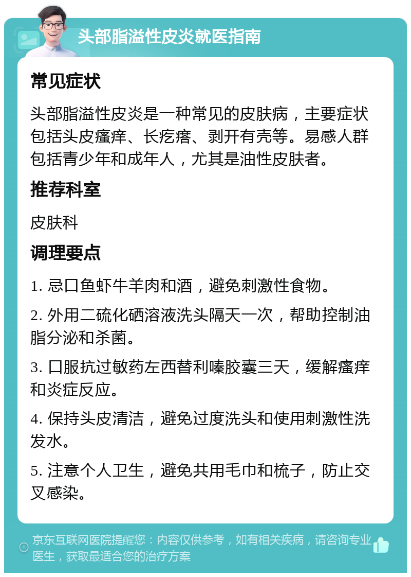 头部脂溢性皮炎就医指南 常见症状 头部脂溢性皮炎是一种常见的皮肤病，主要症状包括头皮瘙痒、长疙瘩、剥开有壳等。易感人群包括青少年和成年人，尤其是油性皮肤者。 推荐科室 皮肤科 调理要点 1. 忌口鱼虾牛羊肉和酒，避免刺激性食物。 2. 外用二硫化硒溶液洗头隔天一次，帮助控制油脂分泌和杀菌。 3. 口服抗过敏药左西替利嗪胶囊三天，缓解瘙痒和炎症反应。 4. 保持头皮清洁，避免过度洗头和使用刺激性洗发水。 5. 注意个人卫生，避免共用毛巾和梳子，防止交叉感染。