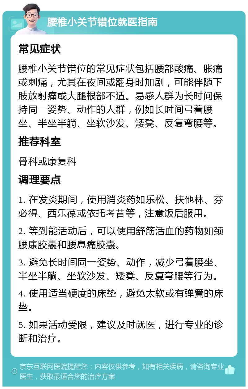 腰椎小关节错位就医指南 常见症状 腰椎小关节错位的常见症状包括腰部酸痛、胀痛或刺痛，尤其在夜间或翻身时加剧，可能伴随下肢放射痛或大腿根部不适。易感人群为长时间保持同一姿势、动作的人群，例如长时间弓着腰坐、半坐半躺、坐软沙发、矮凳、反复弯腰等。 推荐科室 骨科或康复科 调理要点 1. 在发炎期间，使用消炎药如乐松、扶他林、芬必得、西乐葆或依托考昔等，注意饭后服用。 2. 等到能活动后，可以使用舒筋活血的药物如颈腰康胶囊和腰息痛胶囊。 3. 避免长时间同一姿势、动作，减少弓着腰坐、半坐半躺、坐软沙发、矮凳、反复弯腰等行为。 4. 使用适当硬度的床垫，避免太软或有弹簧的床垫。 5. 如果活动受限，建议及时就医，进行专业的诊断和治疗。