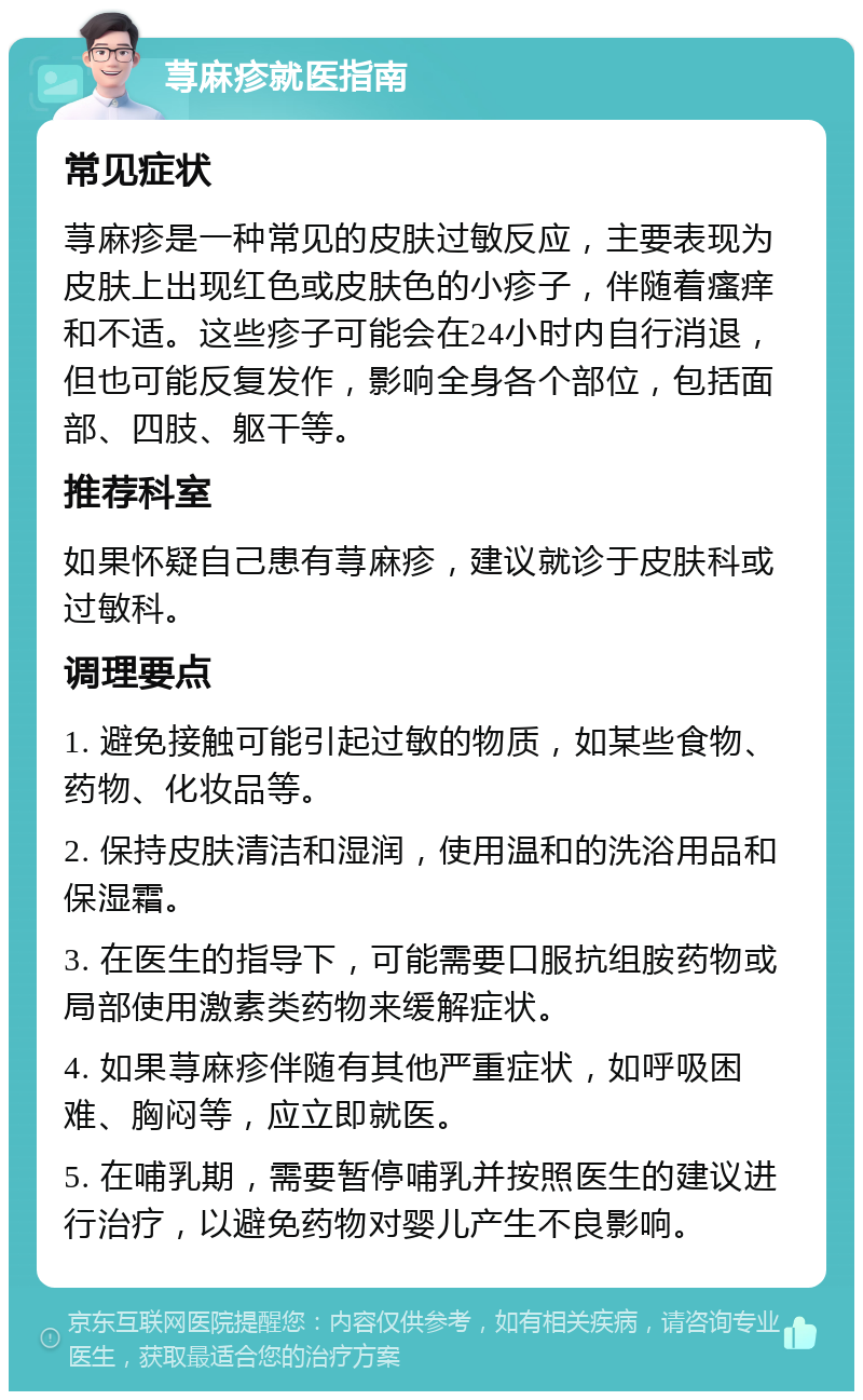 荨麻疹就医指南 常见症状 荨麻疹是一种常见的皮肤过敏反应，主要表现为皮肤上出现红色或皮肤色的小疹子，伴随着瘙痒和不适。这些疹子可能会在24小时内自行消退，但也可能反复发作，影响全身各个部位，包括面部、四肢、躯干等。 推荐科室 如果怀疑自己患有荨麻疹，建议就诊于皮肤科或过敏科。 调理要点 1. 避免接触可能引起过敏的物质，如某些食物、药物、化妆品等。 2. 保持皮肤清洁和湿润，使用温和的洗浴用品和保湿霜。 3. 在医生的指导下，可能需要口服抗组胺药物或局部使用激素类药物来缓解症状。 4. 如果荨麻疹伴随有其他严重症状，如呼吸困难、胸闷等，应立即就医。 5. 在哺乳期，需要暂停哺乳并按照医生的建议进行治疗，以避免药物对婴儿产生不良影响。