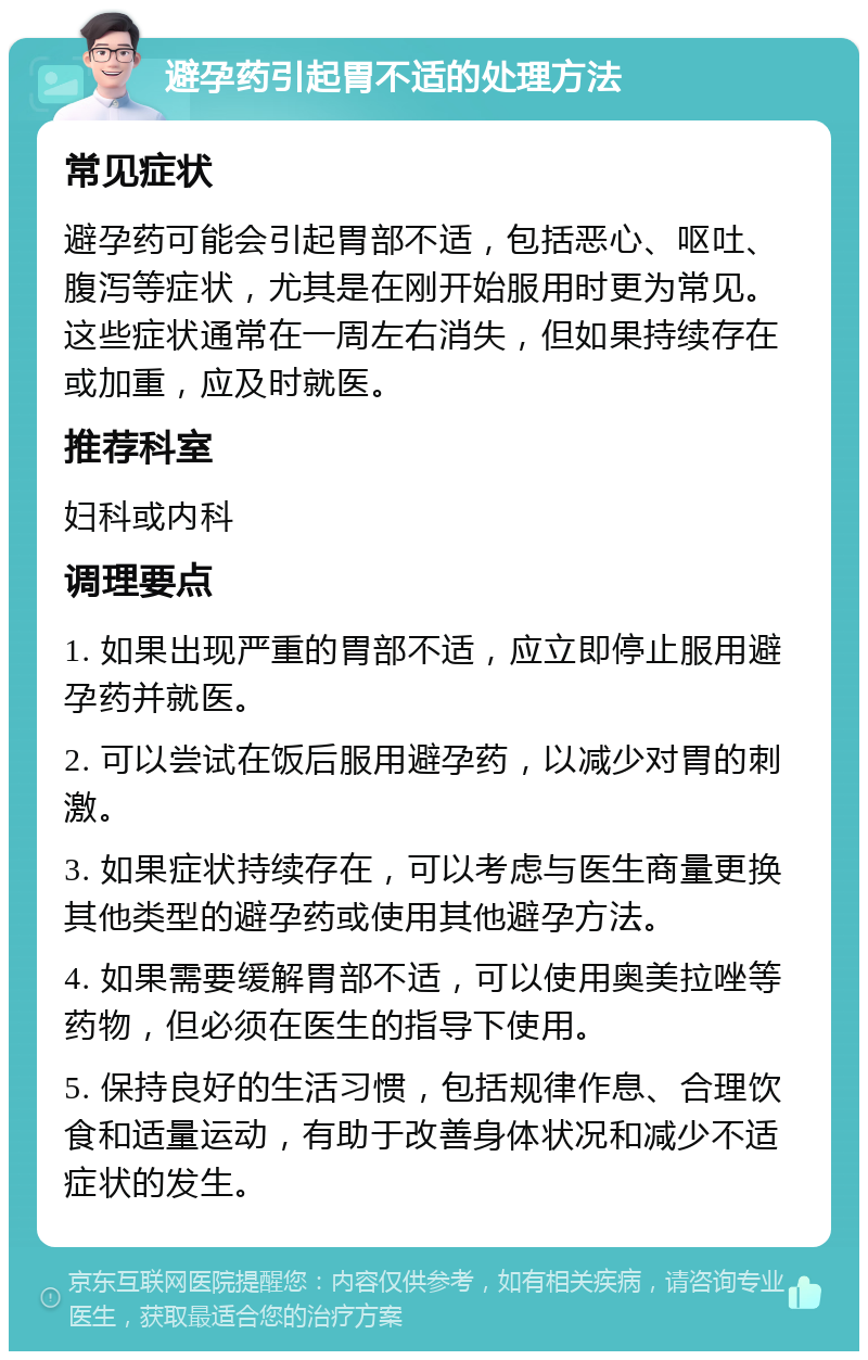 避孕药引起胃不适的处理方法 常见症状 避孕药可能会引起胃部不适，包括恶心、呕吐、腹泻等症状，尤其是在刚开始服用时更为常见。这些症状通常在一周左右消失，但如果持续存在或加重，应及时就医。 推荐科室 妇科或内科 调理要点 1. 如果出现严重的胃部不适，应立即停止服用避孕药并就医。 2. 可以尝试在饭后服用避孕药，以减少对胃的刺激。 3. 如果症状持续存在，可以考虑与医生商量更换其他类型的避孕药或使用其他避孕方法。 4. 如果需要缓解胃部不适，可以使用奥美拉唑等药物，但必须在医生的指导下使用。 5. 保持良好的生活习惯，包括规律作息、合理饮食和适量运动，有助于改善身体状况和减少不适症状的发生。