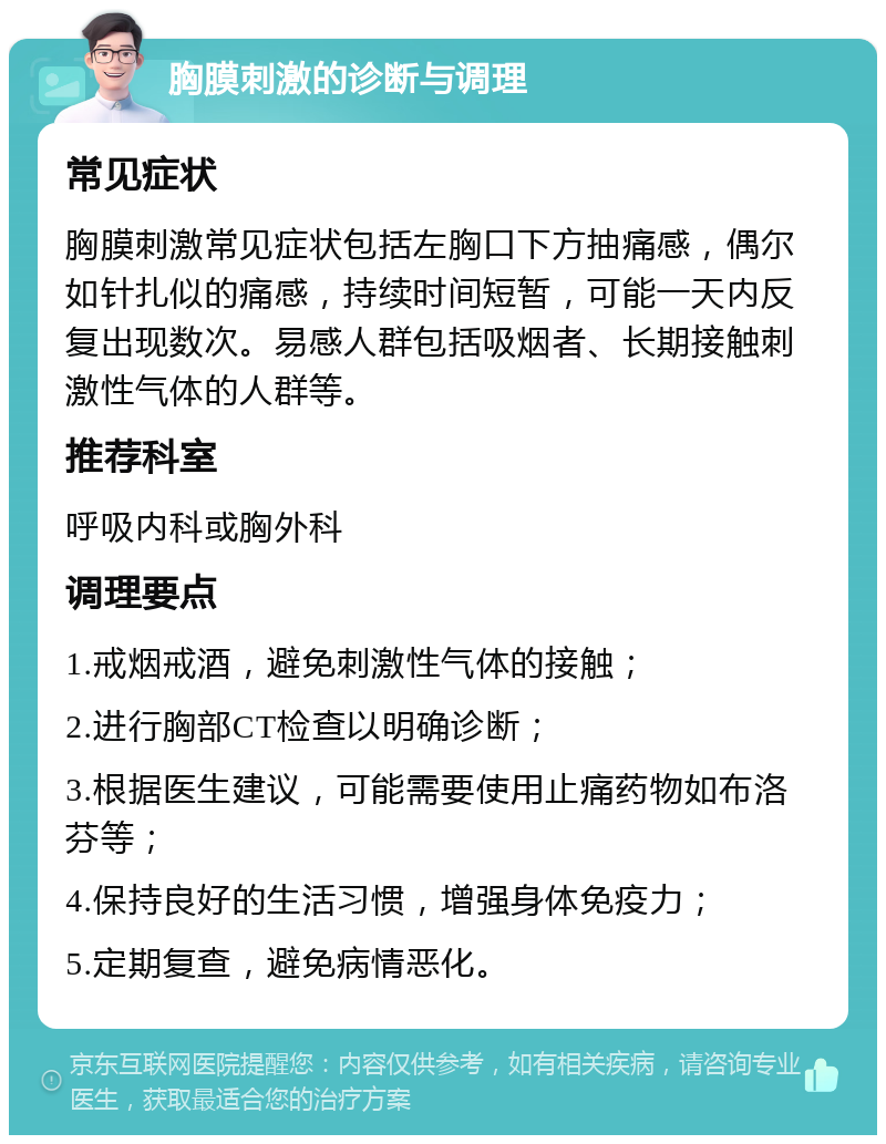 胸膜刺激的诊断与调理 常见症状 胸膜刺激常见症状包括左胸口下方抽痛感，偶尔如针扎似的痛感，持续时间短暂，可能一天内反复出现数次。易感人群包括吸烟者、长期接触刺激性气体的人群等。 推荐科室 呼吸内科或胸外科 调理要点 1.戒烟戒酒，避免刺激性气体的接触； 2.进行胸部CT检查以明确诊断； 3.根据医生建议，可能需要使用止痛药物如布洛芬等； 4.保持良好的生活习惯，增强身体免疫力； 5.定期复查，避免病情恶化。