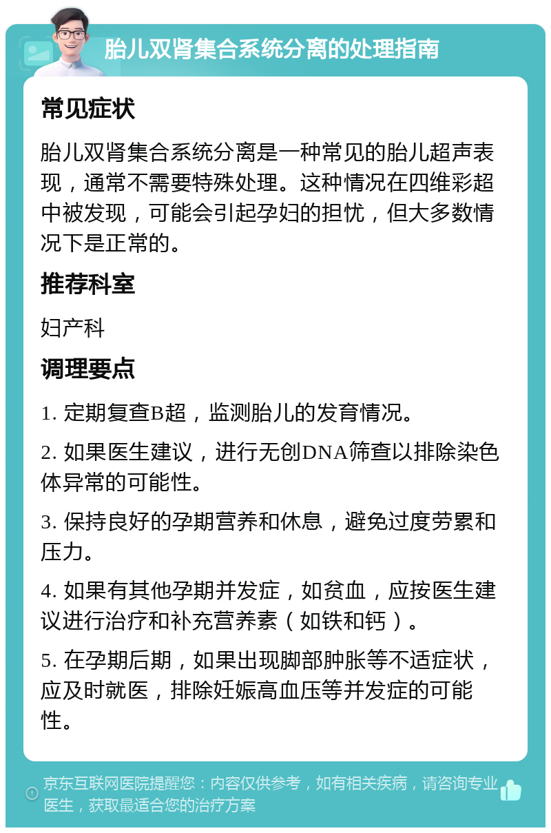 胎儿双肾集合系统分离的处理指南 常见症状 胎儿双肾集合系统分离是一种常见的胎儿超声表现，通常不需要特殊处理。这种情况在四维彩超中被发现，可能会引起孕妇的担忧，但大多数情况下是正常的。 推荐科室 妇产科 调理要点 1. 定期复查B超，监测胎儿的发育情况。 2. 如果医生建议，进行无创DNA筛查以排除染色体异常的可能性。 3. 保持良好的孕期营养和休息，避免过度劳累和压力。 4. 如果有其他孕期并发症，如贫血，应按医生建议进行治疗和补充营养素（如铁和钙）。 5. 在孕期后期，如果出现脚部肿胀等不适症状，应及时就医，排除妊娠高血压等并发症的可能性。