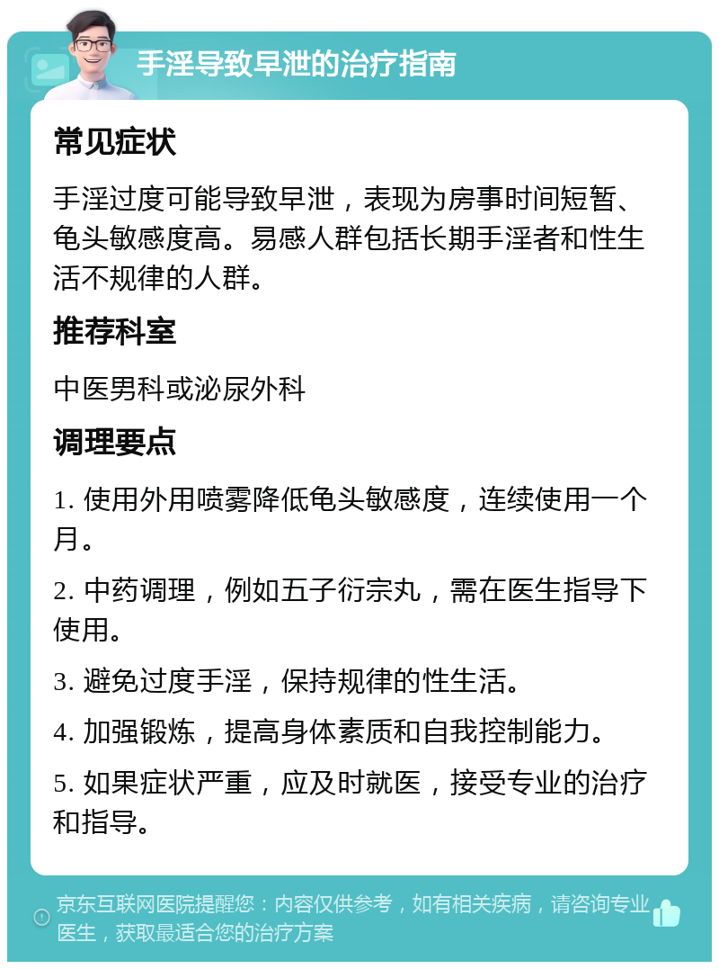 手淫导致早泄的治疗指南 常见症状 手淫过度可能导致早泄，表现为房事时间短暂、龟头敏感度高。易感人群包括长期手淫者和性生活不规律的人群。 推荐科室 中医男科或泌尿外科 调理要点 1. 使用外用喷雾降低龟头敏感度，连续使用一个月。 2. 中药调理，例如五子衍宗丸，需在医生指导下使用。 3. 避免过度手淫，保持规律的性生活。 4. 加强锻炼，提高身体素质和自我控制能力。 5. 如果症状严重，应及时就医，接受专业的治疗和指导。