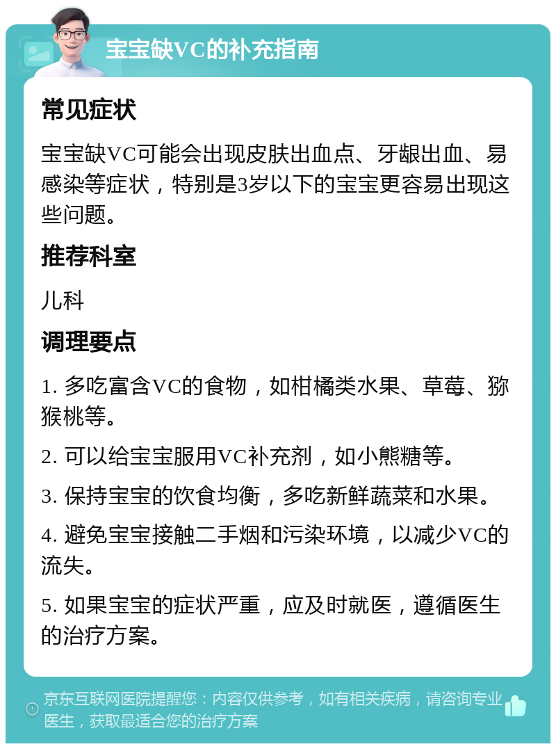 宝宝缺VC的补充指南 常见症状 宝宝缺VC可能会出现皮肤出血点、牙龈出血、易感染等症状，特别是3岁以下的宝宝更容易出现这些问题。 推荐科室 儿科 调理要点 1. 多吃富含VC的食物，如柑橘类水果、草莓、猕猴桃等。 2. 可以给宝宝服用VC补充剂，如小熊糖等。 3. 保持宝宝的饮食均衡，多吃新鲜蔬菜和水果。 4. 避免宝宝接触二手烟和污染环境，以减少VC的流失。 5. 如果宝宝的症状严重，应及时就医，遵循医生的治疗方案。