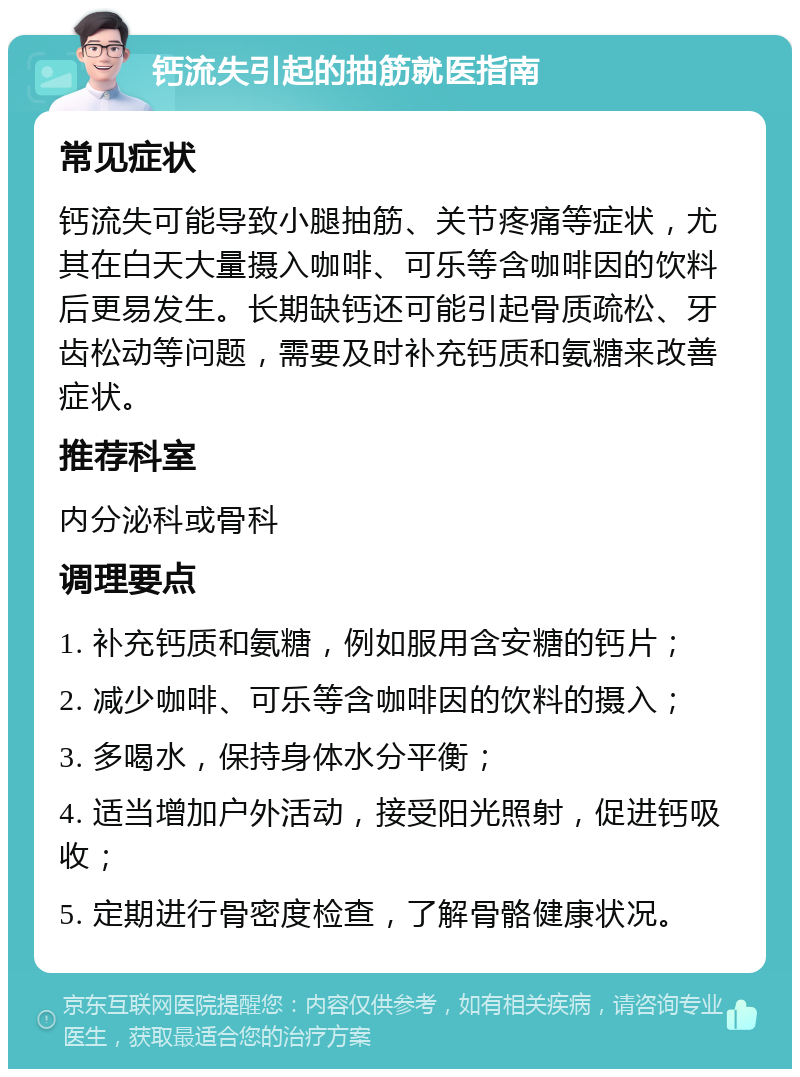 钙流失引起的抽筋就医指南 常见症状 钙流失可能导致小腿抽筋、关节疼痛等症状，尤其在白天大量摄入咖啡、可乐等含咖啡因的饮料后更易发生。长期缺钙还可能引起骨质疏松、牙齿松动等问题，需要及时补充钙质和氨糖来改善症状。 推荐科室 内分泌科或骨科 调理要点 1. 补充钙质和氨糖，例如服用含安糖的钙片； 2. 减少咖啡、可乐等含咖啡因的饮料的摄入； 3. 多喝水，保持身体水分平衡； 4. 适当增加户外活动，接受阳光照射，促进钙吸收； 5. 定期进行骨密度检查，了解骨骼健康状况。