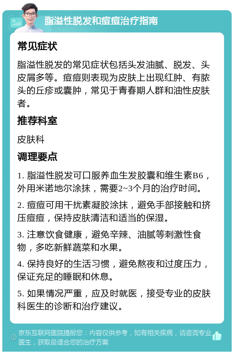 脂溢性脱发和痘痘治疗指南 常见症状 脂溢性脱发的常见症状包括头发油腻、脱发、头皮屑多等。痘痘则表现为皮肤上出现红肿、有脓头的丘疹或囊肿，常见于青春期人群和油性皮肤者。 推荐科室 皮肤科 调理要点 1. 脂溢性脱发可口服养血生发胶囊和维生素B6，外用米诺地尔涂抹，需要2~3个月的治疗时间。 2. 痘痘可用干扰素凝胶涂抹，避免手部接触和挤压痘痘，保持皮肤清洁和适当的保湿。 3. 注意饮食健康，避免辛辣、油腻等刺激性食物，多吃新鲜蔬菜和水果。 4. 保持良好的生活习惯，避免熬夜和过度压力，保证充足的睡眠和休息。 5. 如果情况严重，应及时就医，接受专业的皮肤科医生的诊断和治疗建议。