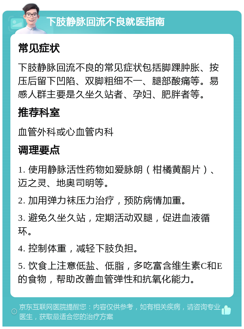 下肢静脉回流不良就医指南 常见症状 下肢静脉回流不良的常见症状包括脚踝肿胀、按压后留下凹陷、双脚粗细不一、腿部酸痛等。易感人群主要是久坐久站者、孕妇、肥胖者等。 推荐科室 血管外科或心血管内科 调理要点 1. 使用静脉活性药物如爱脉朗（柑橘黄酮片）、迈之灵、地奥司明等。 2. 加用弹力袜压力治疗，预防病情加重。 3. 避免久坐久站，定期活动双腿，促进血液循环。 4. 控制体重，减轻下肢负担。 5. 饮食上注意低盐、低脂，多吃富含维生素C和E的食物，帮助改善血管弹性和抗氧化能力。