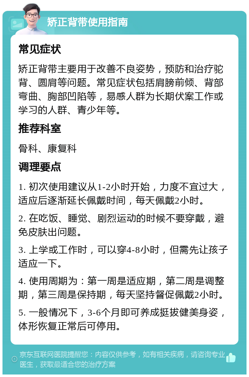 矫正背带使用指南 常见症状 矫正背带主要用于改善不良姿势，预防和治疗驼背、圆肩等问题。常见症状包括肩膀前倾、背部弯曲、胸部凹陷等，易感人群为长期伏案工作或学习的人群、青少年等。 推荐科室 骨科、康复科 调理要点 1. 初次使用建议从1-2小时开始，力度不宜过大，适应后逐渐延长佩戴时间，每天佩戴2小时。 2. 在吃饭、睡觉、剧烈运动的时候不要穿戴，避免皮肤出问题。 3. 上学或工作时，可以穿4-8小时，但需先让孩子适应一下。 4. 使用周期为：第一周是适应期，第二周是调整期，第三周是保持期，每天坚持督促佩戴2小时。 5. 一般情况下，3-6个月即可养成挺拔健美身姿，体形恢复正常后可停用。