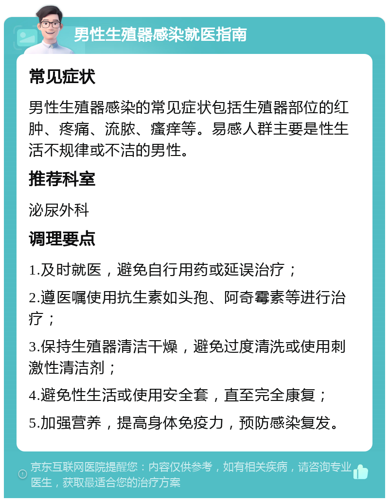 男性生殖器感染就医指南 常见症状 男性生殖器感染的常见症状包括生殖器部位的红肿、疼痛、流脓、瘙痒等。易感人群主要是性生活不规律或不洁的男性。 推荐科室 泌尿外科 调理要点 1.及时就医，避免自行用药或延误治疗； 2.遵医嘱使用抗生素如头孢、阿奇霉素等进行治疗； 3.保持生殖器清洁干燥，避免过度清洗或使用刺激性清洁剂； 4.避免性生活或使用安全套，直至完全康复； 5.加强营养，提高身体免疫力，预防感染复发。