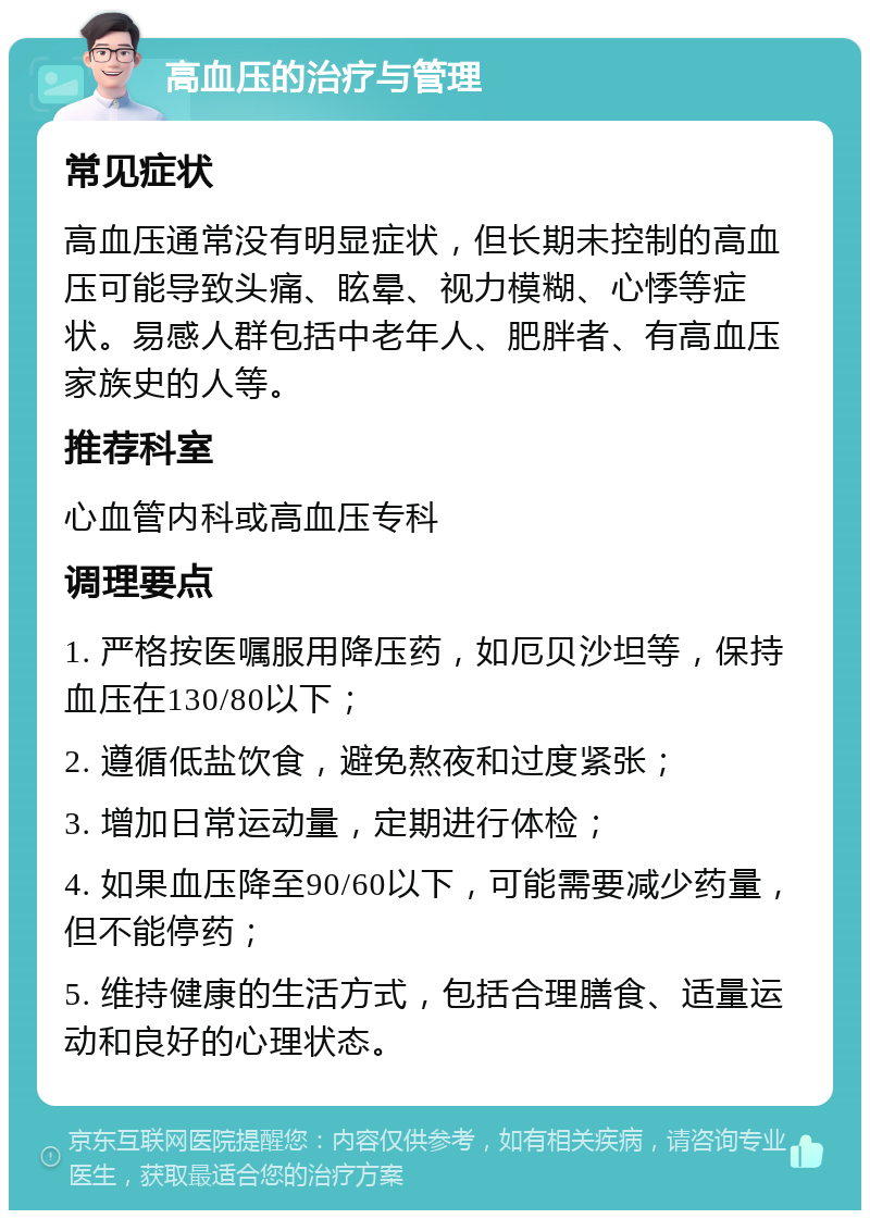 高血压的治疗与管理 常见症状 高血压通常没有明显症状，但长期未控制的高血压可能导致头痛、眩晕、视力模糊、心悸等症状。易感人群包括中老年人、肥胖者、有高血压家族史的人等。 推荐科室 心血管内科或高血压专科 调理要点 1. 严格按医嘱服用降压药，如厄贝沙坦等，保持血压在130/80以下； 2. 遵循低盐饮食，避免熬夜和过度紧张； 3. 增加日常运动量，定期进行体检； 4. 如果血压降至90/60以下，可能需要减少药量，但不能停药； 5. 维持健康的生活方式，包括合理膳食、适量运动和良好的心理状态。