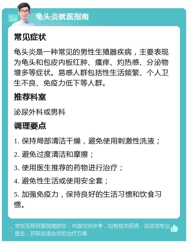 龟头炎就医指南 常见症状 龟头炎是一种常见的男性生殖器疾病，主要表现为龟头和包皮内板红肿、瘙痒、灼热感、分泌物增多等症状。易感人群包括性生活频繁、个人卫生不良、免疫力低下等人群。 推荐科室 泌尿外科或男科 调理要点 1. 保持局部清洁干燥，避免使用刺激性洗液； 2. 避免过度清洁和摩擦； 3. 使用医生推荐的药物进行治疗； 4. 避免性生活或使用安全套； 5. 加强免疫力，保持良好的生活习惯和饮食习惯。