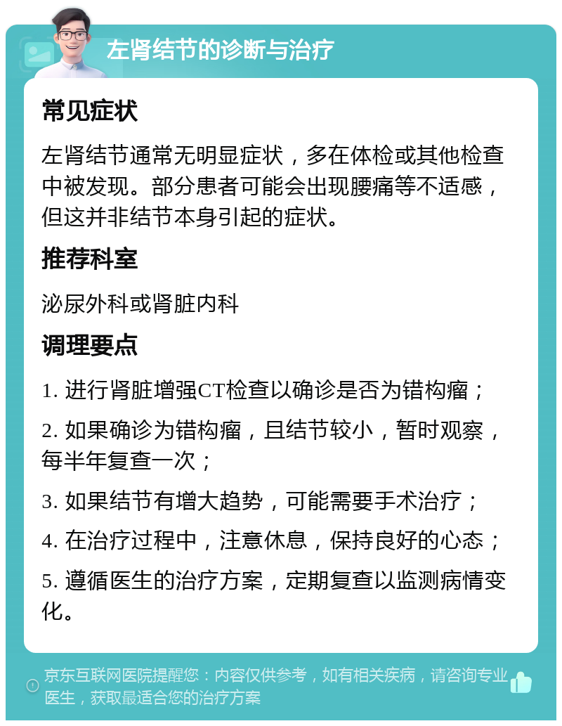 左肾结节的诊断与治疗 常见症状 左肾结节通常无明显症状，多在体检或其他检查中被发现。部分患者可能会出现腰痛等不适感，但这并非结节本身引起的症状。 推荐科室 泌尿外科或肾脏内科 调理要点 1. 进行肾脏增强CT检查以确诊是否为错构瘤； 2. 如果确诊为错构瘤，且结节较小，暂时观察，每半年复查一次； 3. 如果结节有增大趋势，可能需要手术治疗； 4. 在治疗过程中，注意休息，保持良好的心态； 5. 遵循医生的治疗方案，定期复查以监测病情变化。