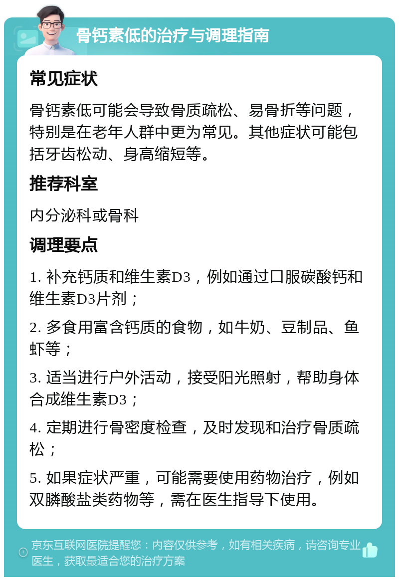 骨钙素低的治疗与调理指南 常见症状 骨钙素低可能会导致骨质疏松、易骨折等问题，特别是在老年人群中更为常见。其他症状可能包括牙齿松动、身高缩短等。 推荐科室 内分泌科或骨科 调理要点 1. 补充钙质和维生素D3，例如通过口服碳酸钙和维生素D3片剂； 2. 多食用富含钙质的食物，如牛奶、豆制品、鱼虾等； 3. 适当进行户外活动，接受阳光照射，帮助身体合成维生素D3； 4. 定期进行骨密度检查，及时发现和治疗骨质疏松； 5. 如果症状严重，可能需要使用药物治疗，例如双膦酸盐类药物等，需在医生指导下使用。