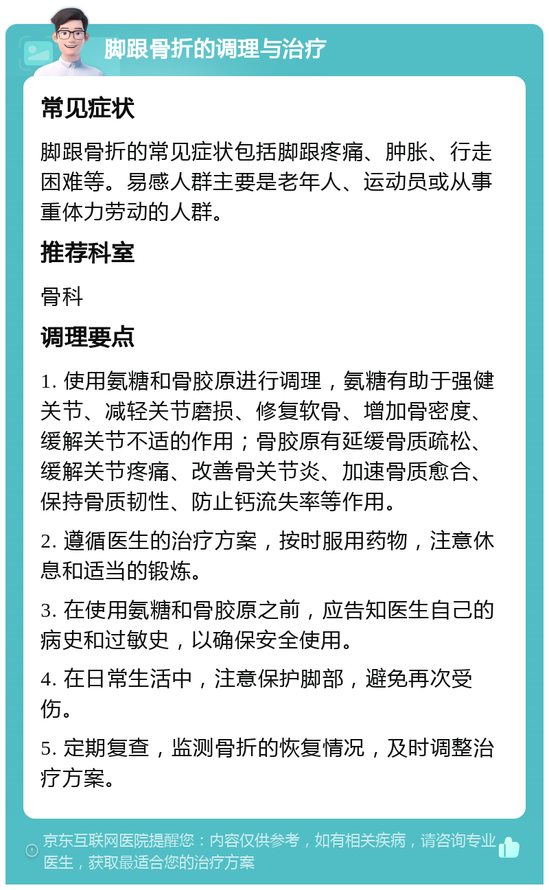 脚跟骨折的调理与治疗 常见症状 脚跟骨折的常见症状包括脚跟疼痛、肿胀、行走困难等。易感人群主要是老年人、运动员或从事重体力劳动的人群。 推荐科室 骨科 调理要点 1. 使用氨糖和骨胶原进行调理，氨糖有助于强健关节、减轻关节磨损、修复软骨、增加骨密度、缓解关节不适的作用；骨胶原有延缓骨质疏松、缓解关节疼痛、改善骨关节炎、加速骨质愈合、保持骨质韧性、防止钙流失率等作用。 2. 遵循医生的治疗方案，按时服用药物，注意休息和适当的锻炼。 3. 在使用氨糖和骨胶原之前，应告知医生自己的病史和过敏史，以确保安全使用。 4. 在日常生活中，注意保护脚部，避免再次受伤。 5. 定期复查，监测骨折的恢复情况，及时调整治疗方案。