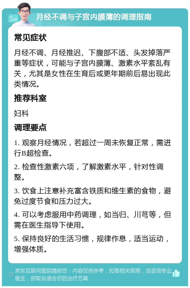 月经不调与子宫内膜薄的调理指南 常见症状 月经不调、月经推迟、下腹部不适、头发掉落严重等症状，可能与子宫内膜薄、激素水平紊乱有关，尤其是女性在生育后或更年期前后易出现此类情况。 推荐科室 妇科 调理要点 1. 观察月经情况，若超过一周未恢复正常，需进行B超检查。 2. 检查性激素六项，了解激素水平，针对性调整。 3. 饮食上注意补充富含铁质和维生素的食物，避免过度节食和压力过大。 4. 可以考虑服用中药调理，如当归、川芎等，但需在医生指导下使用。 5. 保持良好的生活习惯，规律作息，适当运动，增强体质。