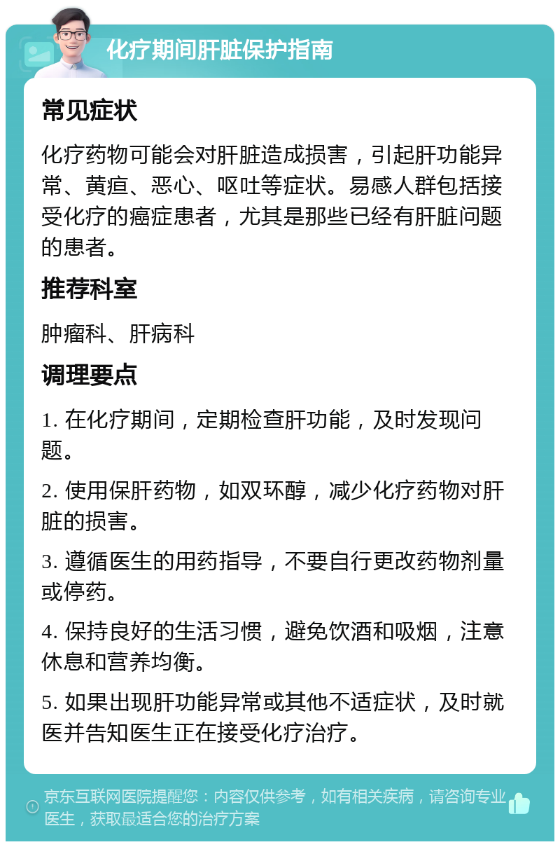 化疗期间肝脏保护指南 常见症状 化疗药物可能会对肝脏造成损害，引起肝功能异常、黄疸、恶心、呕吐等症状。易感人群包括接受化疗的癌症患者，尤其是那些已经有肝脏问题的患者。 推荐科室 肿瘤科、肝病科 调理要点 1. 在化疗期间，定期检查肝功能，及时发现问题。 2. 使用保肝药物，如双环醇，减少化疗药物对肝脏的损害。 3. 遵循医生的用药指导，不要自行更改药物剂量或停药。 4. 保持良好的生活习惯，避免饮酒和吸烟，注意休息和营养均衡。 5. 如果出现肝功能异常或其他不适症状，及时就医并告知医生正在接受化疗治疗。