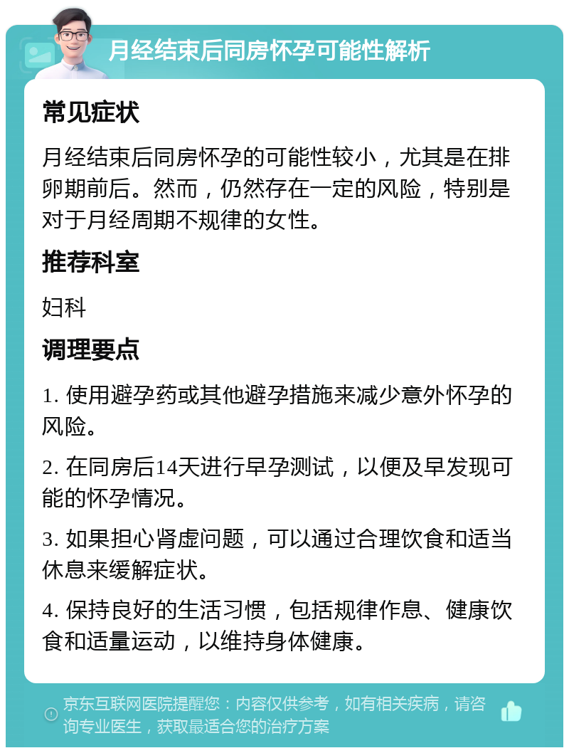 月经结束后同房怀孕可能性解析 常见症状 月经结束后同房怀孕的可能性较小，尤其是在排卵期前后。然而，仍然存在一定的风险，特别是对于月经周期不规律的女性。 推荐科室 妇科 调理要点 1. 使用避孕药或其他避孕措施来减少意外怀孕的风险。 2. 在同房后14天进行早孕测试，以便及早发现可能的怀孕情况。 3. 如果担心肾虚问题，可以通过合理饮食和适当休息来缓解症状。 4. 保持良好的生活习惯，包括规律作息、健康饮食和适量运动，以维持身体健康。