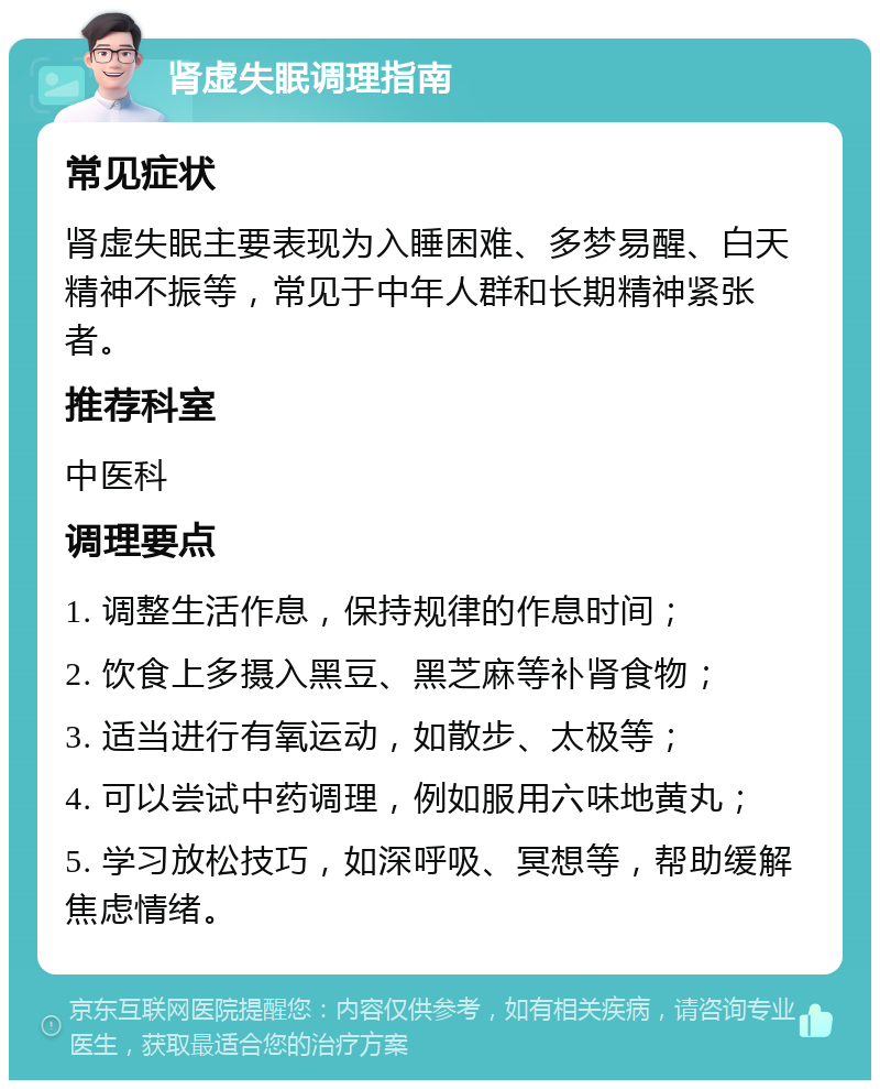 肾虚失眠调理指南 常见症状 肾虚失眠主要表现为入睡困难、多梦易醒、白天精神不振等，常见于中年人群和长期精神紧张者。 推荐科室 中医科 调理要点 1. 调整生活作息，保持规律的作息时间； 2. 饮食上多摄入黑豆、黑芝麻等补肾食物； 3. 适当进行有氧运动，如散步、太极等； 4. 可以尝试中药调理，例如服用六味地黄丸； 5. 学习放松技巧，如深呼吸、冥想等，帮助缓解焦虑情绪。