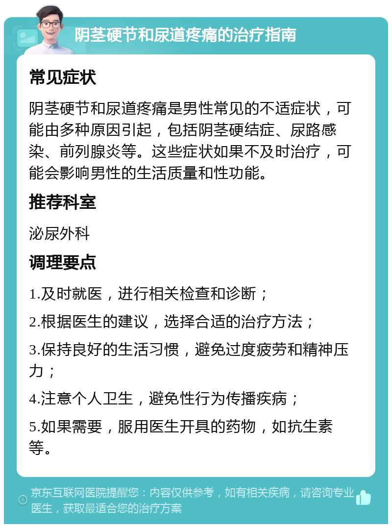 阴茎硬节和尿道疼痛的治疗指南 常见症状 阴茎硬节和尿道疼痛是男性常见的不适症状，可能由多种原因引起，包括阴茎硬结症、尿路感染、前列腺炎等。这些症状如果不及时治疗，可能会影响男性的生活质量和性功能。 推荐科室 泌尿外科 调理要点 1.及时就医，进行相关检查和诊断； 2.根据医生的建议，选择合适的治疗方法； 3.保持良好的生活习惯，避免过度疲劳和精神压力； 4.注意个人卫生，避免性行为传播疾病； 5.如果需要，服用医生开具的药物，如抗生素等。