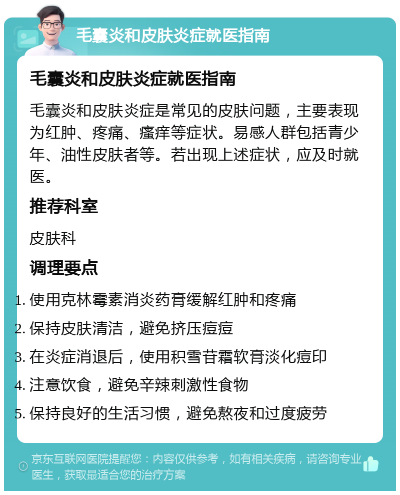 毛囊炎和皮肤炎症就医指南 毛囊炎和皮肤炎症就医指南 毛囊炎和皮肤炎症是常见的皮肤问题，主要表现为红肿、疼痛、瘙痒等症状。易感人群包括青少年、油性皮肤者等。若出现上述症状，应及时就医。 推荐科室 皮肤科 调理要点 使用克林霉素消炎药膏缓解红肿和疼痛 保持皮肤清洁，避免挤压痘痘 在炎症消退后，使用积雪苷霜软膏淡化痘印 注意饮食，避免辛辣刺激性食物 保持良好的生活习惯，避免熬夜和过度疲劳