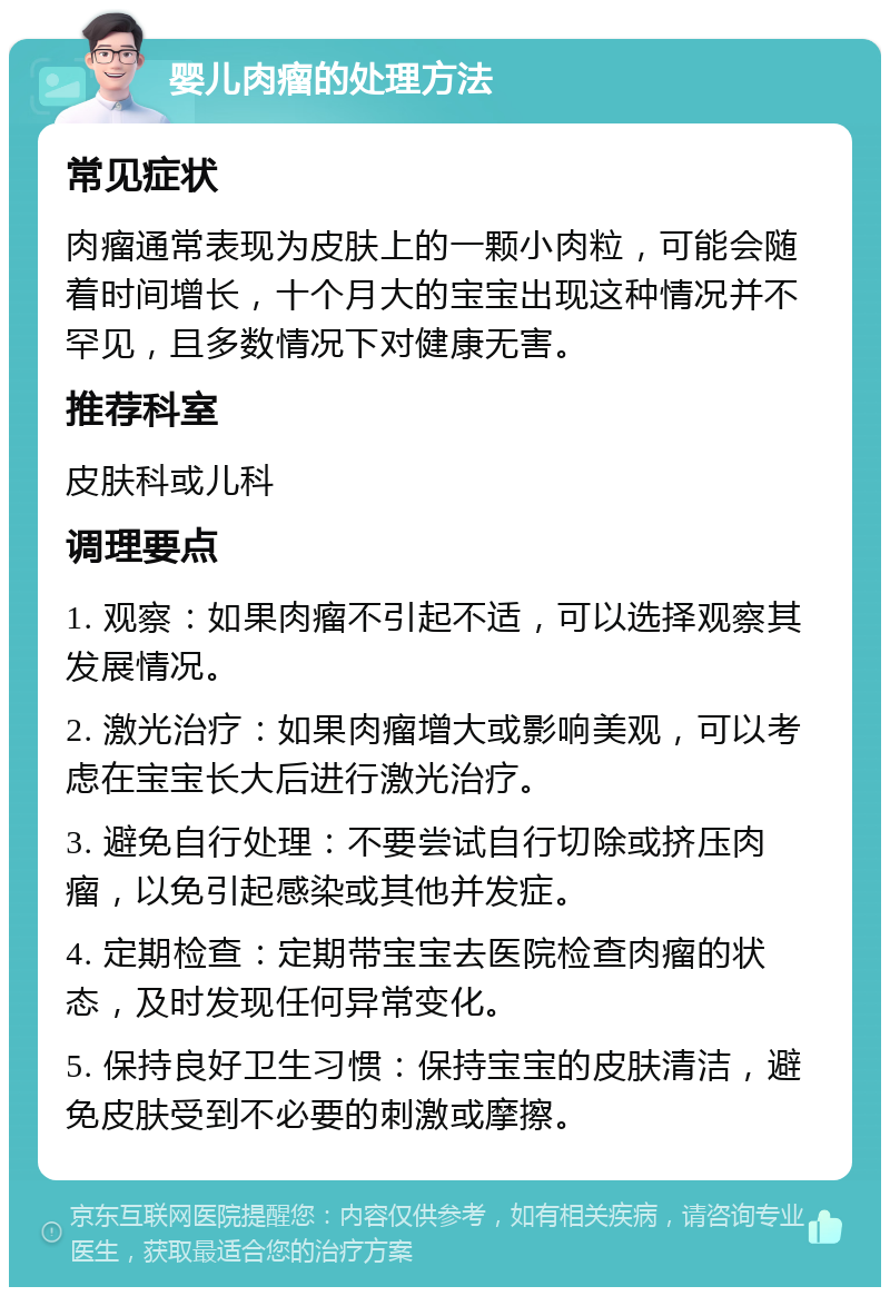 婴儿肉瘤的处理方法 常见症状 肉瘤通常表现为皮肤上的一颗小肉粒，可能会随着时间增长，十个月大的宝宝出现这种情况并不罕见，且多数情况下对健康无害。 推荐科室 皮肤科或儿科 调理要点 1. 观察：如果肉瘤不引起不适，可以选择观察其发展情况。 2. 激光治疗：如果肉瘤增大或影响美观，可以考虑在宝宝长大后进行激光治疗。 3. 避免自行处理：不要尝试自行切除或挤压肉瘤，以免引起感染或其他并发症。 4. 定期检查：定期带宝宝去医院检查肉瘤的状态，及时发现任何异常变化。 5. 保持良好卫生习惯：保持宝宝的皮肤清洁，避免皮肤受到不必要的刺激或摩擦。