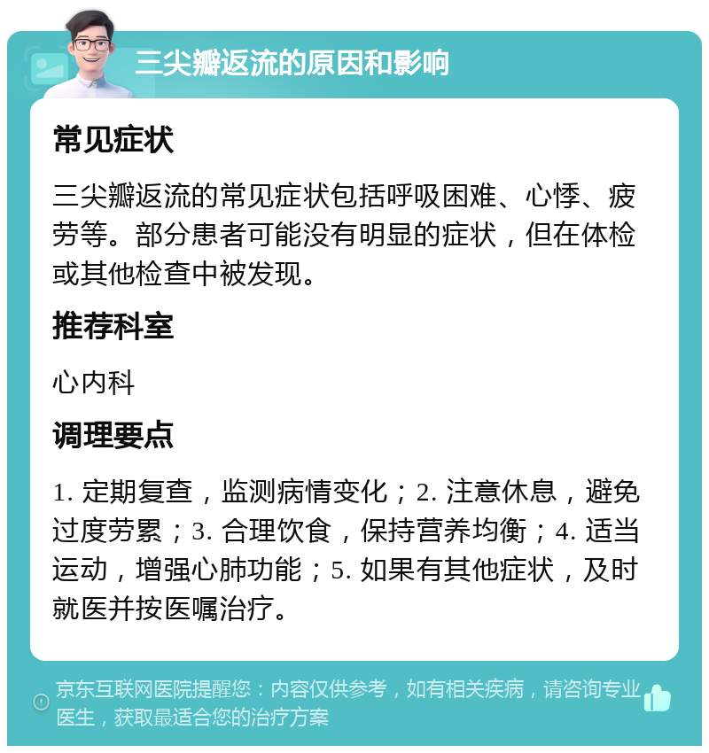 三尖瓣返流的原因和影响 常见症状 三尖瓣返流的常见症状包括呼吸困难、心悸、疲劳等。部分患者可能没有明显的症状，但在体检或其他检查中被发现。 推荐科室 心内科 调理要点 1. 定期复查，监测病情变化；2. 注意休息，避免过度劳累；3. 合理饮食，保持营养均衡；4. 适当运动，增强心肺功能；5. 如果有其他症状，及时就医并按医嘱治疗。