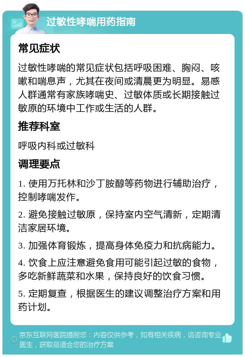 过敏性哮喘用药指南 常见症状 过敏性哮喘的常见症状包括呼吸困难、胸闷、咳嗽和喘息声，尤其在夜间或清晨更为明显。易感人群通常有家族哮喘史、过敏体质或长期接触过敏原的环境中工作或生活的人群。 推荐科室 呼吸内科或过敏科 调理要点 1. 使用万托林和沙丁胺醇等药物进行辅助治疗，控制哮喘发作。 2. 避免接触过敏原，保持室内空气清新，定期清洁家居环境。 3. 加强体育锻炼，提高身体免疫力和抗病能力。 4. 饮食上应注意避免食用可能引起过敏的食物，多吃新鲜蔬菜和水果，保持良好的饮食习惯。 5. 定期复查，根据医生的建议调整治疗方案和用药计划。