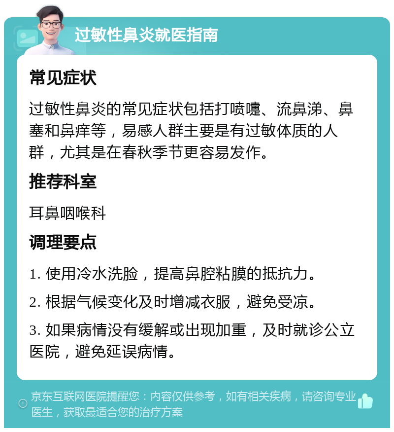 过敏性鼻炎就医指南 常见症状 过敏性鼻炎的常见症状包括打喷嚏、流鼻涕、鼻塞和鼻痒等，易感人群主要是有过敏体质的人群，尤其是在春秋季节更容易发作。 推荐科室 耳鼻咽喉科 调理要点 1. 使用冷水洗脸，提高鼻腔粘膜的抵抗力。 2. 根据气候变化及时增减衣服，避免受凉。 3. 如果病情没有缓解或出现加重，及时就诊公立医院，避免延误病情。