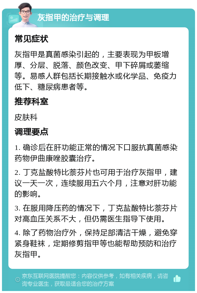 灰指甲的治疗与调理 常见症状 灰指甲是真菌感染引起的，主要表现为甲板增厚、分层、脱落、颜色改变、甲下碎屑或萎缩等。易感人群包括长期接触水或化学品、免疫力低下、糖尿病患者等。 推荐科室 皮肤科 调理要点 1. 确诊后在肝功能正常的情况下口服抗真菌感染药物伊曲康唑胶囊治疗。 2. 丁克盐酸特比萘芬片也可用于治疗灰指甲，建议一天一次，连续服用五六个月，注意对肝功能的影响。 3. 在服用降压药的情况下，丁克盐酸特比萘芬片对高血压关系不大，但仍需医生指导下使用。 4. 除了药物治疗外，保持足部清洁干燥，避免穿紧身鞋袜，定期修剪指甲等也能帮助预防和治疗灰指甲。