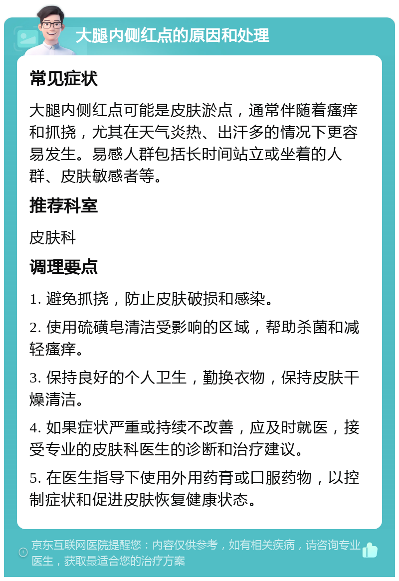 大腿内侧红点的原因和处理 常见症状 大腿内侧红点可能是皮肤淤点，通常伴随着瘙痒和抓挠，尤其在天气炎热、出汗多的情况下更容易发生。易感人群包括长时间站立或坐着的人群、皮肤敏感者等。 推荐科室 皮肤科 调理要点 1. 避免抓挠，防止皮肤破损和感染。 2. 使用硫磺皂清洁受影响的区域，帮助杀菌和减轻瘙痒。 3. 保持良好的个人卫生，勤换衣物，保持皮肤干燥清洁。 4. 如果症状严重或持续不改善，应及时就医，接受专业的皮肤科医生的诊断和治疗建议。 5. 在医生指导下使用外用药膏或口服药物，以控制症状和促进皮肤恢复健康状态。