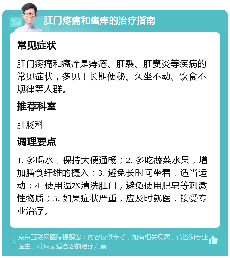 肛门疼痛和瘙痒的治疗指南 常见症状 肛门疼痛和瘙痒是痔疮、肛裂、肛窦炎等疾病的常见症状，多见于长期便秘、久坐不动、饮食不规律等人群。 推荐科室 肛肠科 调理要点 1. 多喝水，保持大便通畅；2. 多吃蔬菜水果，增加膳食纤维的摄入；3. 避免长时间坐着，适当运动；4. 使用温水清洗肛门，避免使用肥皂等刺激性物质；5. 如果症状严重，应及时就医，接受专业治疗。