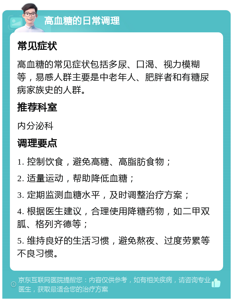 高血糖的日常调理 常见症状 高血糖的常见症状包括多尿、口渴、视力模糊等，易感人群主要是中老年人、肥胖者和有糖尿病家族史的人群。 推荐科室 内分泌科 调理要点 1. 控制饮食，避免高糖、高脂肪食物； 2. 适量运动，帮助降低血糖； 3. 定期监测血糖水平，及时调整治疗方案； 4. 根据医生建议，合理使用降糖药物，如二甲双胍、格列齐德等； 5. 维持良好的生活习惯，避免熬夜、过度劳累等不良习惯。