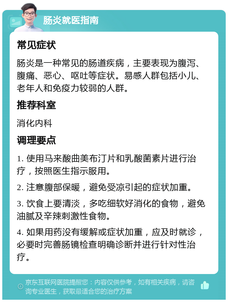 肠炎就医指南 常见症状 肠炎是一种常见的肠道疾病，主要表现为腹泻、腹痛、恶心、呕吐等症状。易感人群包括小儿、老年人和免疫力较弱的人群。 推荐科室 消化内科 调理要点 1. 使用马来酸曲美布汀片和乳酸菌素片进行治疗，按照医生指示服用。 2. 注意腹部保暖，避免受凉引起的症状加重。 3. 饮食上要清淡，多吃细软好消化的食物，避免油腻及辛辣刺激性食物。 4. 如果用药没有缓解或症状加重，应及时就诊，必要时完善肠镜检查明确诊断并进行针对性治疗。