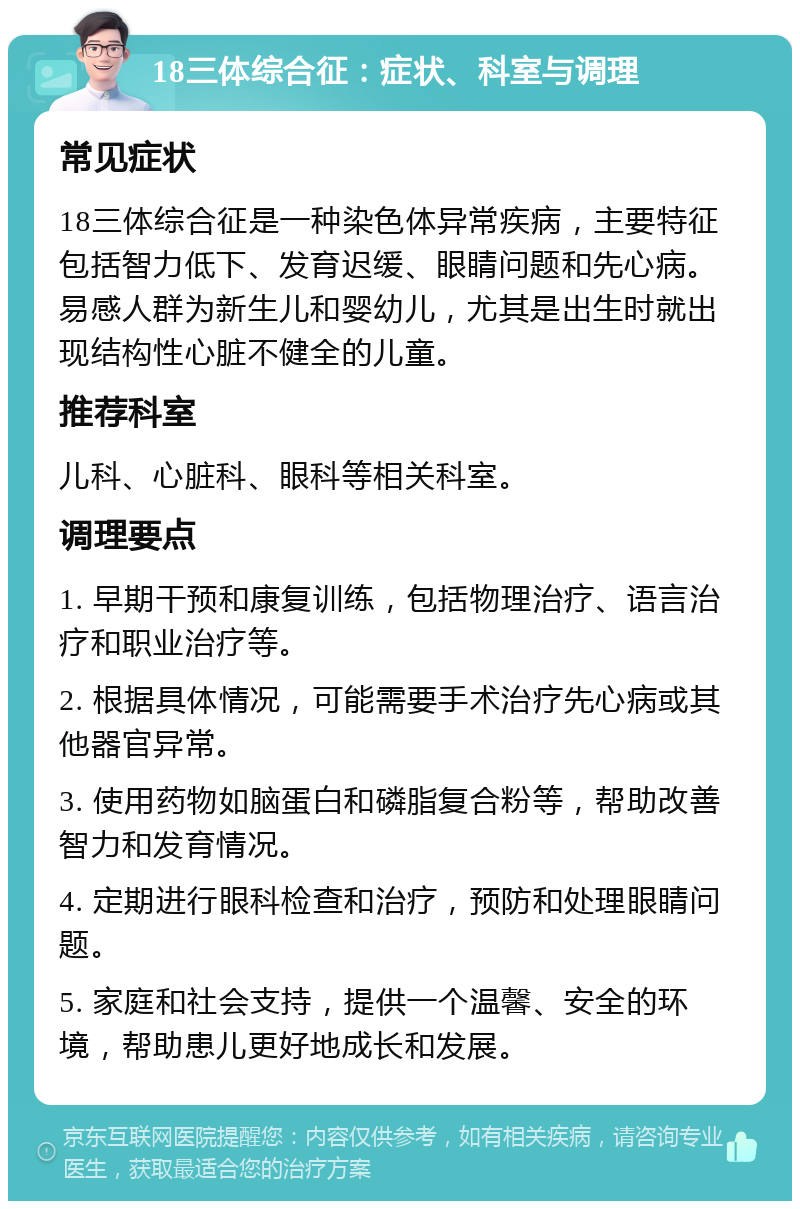 18三体综合征：症状、科室与调理 常见症状 18三体综合征是一种染色体异常疾病，主要特征包括智力低下、发育迟缓、眼睛问题和先心病。易感人群为新生儿和婴幼儿，尤其是出生时就出现结构性心脏不健全的儿童。 推荐科室 儿科、心脏科、眼科等相关科室。 调理要点 1. 早期干预和康复训练，包括物理治疗、语言治疗和职业治疗等。 2. 根据具体情况，可能需要手术治疗先心病或其他器官异常。 3. 使用药物如脑蛋白和磷脂复合粉等，帮助改善智力和发育情况。 4. 定期进行眼科检查和治疗，预防和处理眼睛问题。 5. 家庭和社会支持，提供一个温馨、安全的环境，帮助患儿更好地成长和发展。