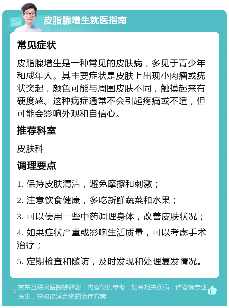 皮脂腺增生就医指南 常见症状 皮脂腺增生是一种常见的皮肤病，多见于青少年和成年人。其主要症状是皮肤上出现小肉瘤或疣状突起，颜色可能与周围皮肤不同，触摸起来有硬度感。这种病症通常不会引起疼痛或不适，但可能会影响外观和自信心。 推荐科室 皮肤科 调理要点 1. 保持皮肤清洁，避免摩擦和刺激； 2. 注意饮食健康，多吃新鲜蔬菜和水果； 3. 可以使用一些中药调理身体，改善皮肤状况； 4. 如果症状严重或影响生活质量，可以考虑手术治疗； 5. 定期检查和随访，及时发现和处理复发情况。