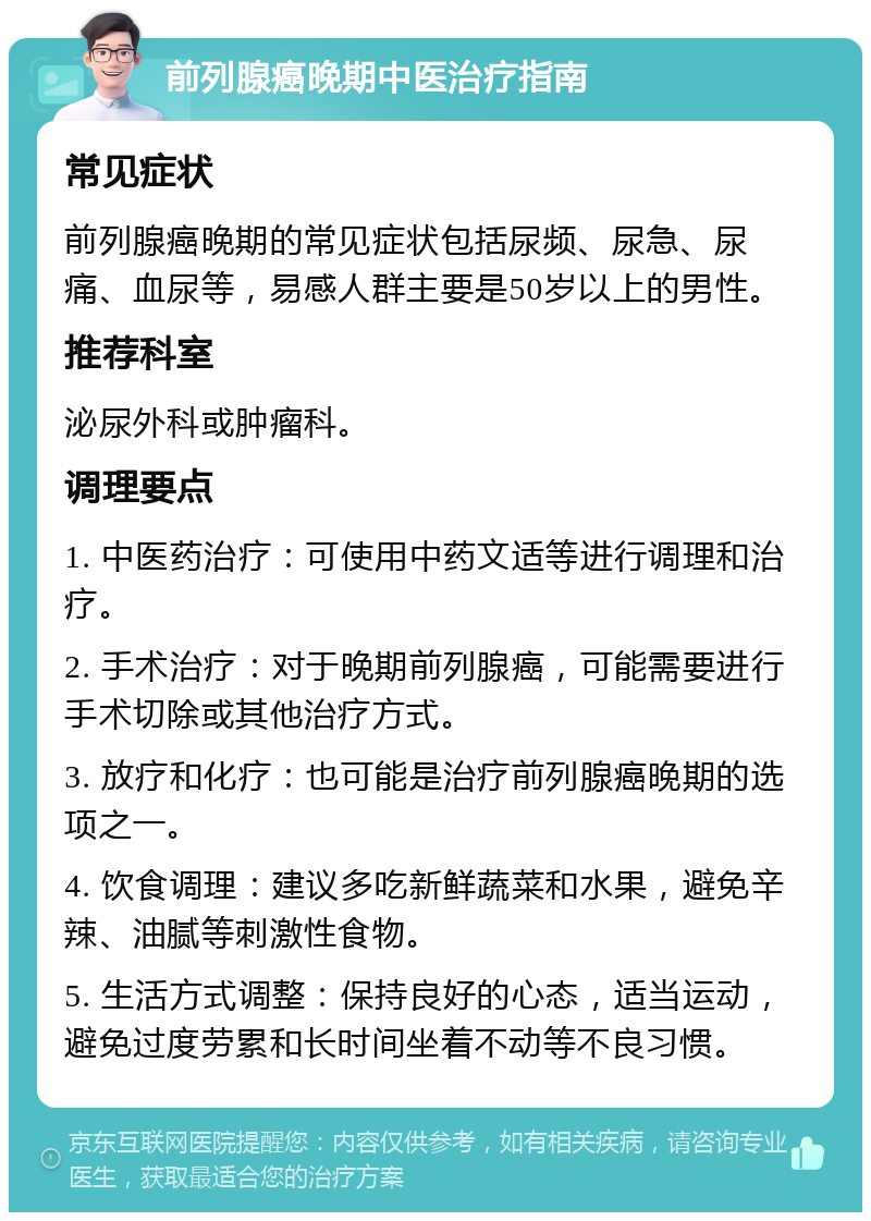 前列腺癌晚期中医治疗指南 常见症状 前列腺癌晚期的常见症状包括尿频、尿急、尿痛、血尿等，易感人群主要是50岁以上的男性。 推荐科室 泌尿外科或肿瘤科。 调理要点 1. 中医药治疗：可使用中药文适等进行调理和治疗。 2. 手术治疗：对于晚期前列腺癌，可能需要进行手术切除或其他治疗方式。 3. 放疗和化疗：也可能是治疗前列腺癌晚期的选项之一。 4. 饮食调理：建议多吃新鲜蔬菜和水果，避免辛辣、油腻等刺激性食物。 5. 生活方式调整：保持良好的心态，适当运动，避免过度劳累和长时间坐着不动等不良习惯。